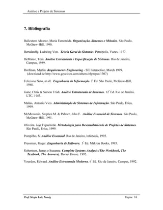 Análise e Projeto de Sistemas




7. Bibliografia

Ballestero Alvarez, Maria Esmeralda. Organização, Sistemas e Métodos. São Paulo,
 McGraw-Hill, 1990.

Bertalanffy, Ludwing Von. Teoria Geral de Sistemas. Petrópolis, Vozes, 1977.

DeMarco, Tom. Análise Estruturada e Especificação de Sistemas. Rio de Janeiro,
 Campus, 1989.

Dorfman, Merlin. Requirements Engineering - SEI Interactive, March 1999.
  (download de http://www.geocities.com/athens/olympus/1307)

Feliciano Neto, at all. Engenharia da Informação. 2ª Ed. São Paulo, McGraw-Hill,
 1988.

Gane, Chris & Sarson Trish. Análise Estruturada de Sistemas. 12ª Ed. Rio de Janeiro,
 LTC, 1983.

Mañas, Antonio Vico. Administração de Sistemas de Informação. São Paulo, Érica,
 1999.

McMenamin, Stephen M. & Palmer, John F. Análise Essencial de Sistemas. São Paulo,
 McGraw-Hill, 1991.

Oliveira, Jayr Figueiredo. Metodologia para Desenvolvimento de Projetos de Sistemas.
 São Paulo, Érica, 1999.

Pompilho, S. Análise Essencial. Rio de Janeiro, Infobook, 1995.

Pressman, Roger. Engenharia de Software. 3ª Ed. Makron Books, 1995.

Robertson, James e Suzanne. Complete Systems Analysis (The Workbook, The
  Textbook, The Answers). Dorset House. 1995.

Yourdon, Edward. Análise Estruturada Moderna. 6ª Ed. Rio de Janeiro, Campus, 1992.




Prof. Sérgio Luiz Tonsig                                                    Página: 74
 
