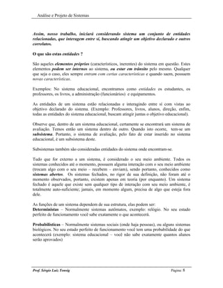 Análise e Projeto de Sistemas



Assim, nosso trabalho, iniciará considerando sistema um conjunto de entidades
relacionadas, que interagem entre sí, buscando atingir um objetivo declarado e outros
correlatos.

O que são estas entidades ?

São aqueles elementos próprios (característicos, inerentes) do sistema em questão. Estes
elementos podem ser internos ao sistema, ou estar em trânsito pelo mesmo. Qualquer
que seja o caso, eles sempre entram com certas características e quando saem, possuem
novas características.

Exemplos: No sistema educacional, encontramos como entidades os estudantes, os
professores, os livros, a administração (funcionários) e equipamentos.

As entidades de um sistema estão relacionadas e interagindo entre sí com vistas ao
objetivo declarado do sistema. (Exemplo: Professores, livros, alunos, direção, enfim,
todas as entidades do sistema educacional, buscam atingir juntas o objetivo educacional).

Observe que, dentro de um sistema educacional, certamente se encontrará um sistema de
avaliação. Temos então um sistema dentro de outro. Quando isto ocorre, tem-se um
subsistema. Portanto, o sistema de avaliação, pelo fato de estar inserido no sistema
educacional, é um subsistema deste.

Subsistemas também são consideradas entidades do sistema onde encontram-se.

Tudo que for externo a um sistema, é considerado o seu meio ambiente. Todos os
sistemas conhecidos até o momento, possuem alguma interação com o seu meio ambiente
(trocam algo com o seu meio – recebem – enviam), sendo portanto, conhecidos como
sistemas abertos. Os sistemas fechados, no rigor de sua definição, não foram até o
momento observados, portanto, existem apenas em teoria (por enquanto). Um sistema
fechado é aquele que existe sem qualquer tipo de interação com seu meio ambiente, é
totalmente auto-suficiente; jamais, em momento algum, precisa de algo que esteja fora
dele.

As funções de um sistema dependem de sua estrutura, elas podem ser:
Deterministas – Normalmente sistemas autômatos, exemplo: relógio. No seu estado
perfeito de funcionamento você sabe exatamente o que acontecerá.

Probabilisticas – Normalmente sistemas sociais (onde haja pessoas), ou alguns sistemas
biológicos. No seu estado perfeito de funcionamento você tem uma probabilidade do que
acontecerá (exemplo: sistema educacional – você não sabe exatamente quantos alunos
serão aprovados)




Prof. Sérgio Luiz Tonsig                                                      Página: 8
 