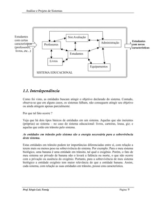 Análise e Projeto de Sistemas




Estudantes                                 Sist.Avaliação
com certas                                                                                       Estudantes
características                                                      Administração
                          Professores                                                            com novas
(professores,                                                                                    características
 livros, etc...)
                                            Estudantes

                                  Livros
                                                            Equipamentos
                   SISTEMA EDUCACIONAL




       1.1. Interdependência
       Como foi visto, as entidades buscam atingir o objetivo declarado do sistema. Contudo,
       observa-se que em alguns casos, os sistemas falham, não conseguem atingir seu objetivo
       ou ainda atingem apenas parcialmente.

       Por que tal fato ocorre ?

       Veja que há dois tipos básicos de entidades em um sistema. Aquelas que são inerentes
       (próprias) ao sistema – no caso do sistema educacional: livros, carteiras, lousa, giz; e
       aquelas que estão em trânsito pelo sistema.

       As entidades em trânsito pelo sistema são a energia necessária para a sobrevivência
       deste sistema.

       Estas entidades em trânsito podem ter importâncias diferenciadas entre sí, com relação a
       terem mais ou menos peso na sobrevivência do sistema. Por exemplo: Para o meu sistema
       biológico, uma banana é uma entidade em trânsito, tal qual o oxigênio. Porém, o fato de
       meu sistema ser privado de banana não o levará a falência ou morte, o que não ocorre
       com a privação ou ausência do oxigênio. Portanto, para a sobrevivência de meu sistema
       biológico a entidade oxigênio tem maior relevância do que a entidade banana. Assim,
       cada sistema, com relação as suas entidades em trânsito, possui esta característica.




       Prof. Sérgio Luiz Tonsig                                                      Página: 9
 