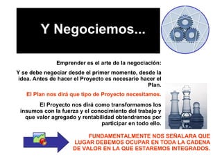 Emprender es el arte de la negociación: Y se debe negociar desde el primer momento, desde la idea. Antes de hacer el Proyecto es necesario hacer el Plan. El Plan nos dirá que tipo de Proyecto necesitamos. El Proyecto nos dirá como transformamos los insumos con la fuerza y el conocimiento del trabajo y que valor agregado y rentabilidad obtendremos por participar en todo ello. FUNDAMENTALMENTE NOS SEÑALARA QUE LUGAR DEBEMOS OCUPAR EN TODA LA CADENA DE VALOR EN LA QUE ESTAREMOS INTEGRADOS. Y Negociemos... 