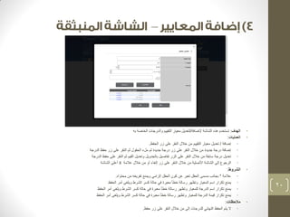 – 
• الهدف: تستخدم هذه الشاشة لإضافة/لتعديل معيار التقييم والدرجات الخاصة به 
• العمليات: 
• إضافة / تعديل معيار التقييم من خلال النقر على زر الحفظ. 
• إضافة درجة جديدة من خلال النقر على زر درجة جديدة ثم ملء الحقول ثم النقر على زر حفظ الدرجة 
• تعديل درجة سابقة من خلال النقر على الزر تفاصيل بالجدويل وتعديل القيم ثم النقر على حفظ الدرجة 
• الرجوع إلى الشاشة الأصلية من خلال النقر على زر إلغاء أو من خلال علامة X أعلى الشاشة 
• الشروط: 
• علامة * بجانب مسمى الحقل تعبر عن كون الحقل إلزامي ويمنع تفريغه من محتواه. 
• يمنع تكرار اسم المعيار وتظهر رسالة خطأ معبرة في حالة كسر الشرط ويلغى أمر الحفظ 
• يمنع تكرار اسم الدرجة للمعيار وتظهر رسالة خطأ معبرة في حالة كسر الشرط ويلغى أمر الحفظ 
• يمنع تكرار قيمة الدرجة للمعيار وتظهر رسالة خطأ معبرة في حالة كسر الشرط ويلغى أمر الحفظ 
• ملاحظات: 
• لا يتم الحفظ النهائي للدرجات إلى من خلال النقر على زر حفظ. 
20 
 