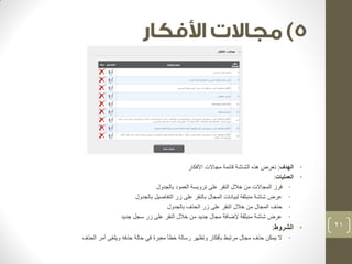 • الهدف: تعرض هذه الشاشة قائمة مجالات الأفكار 
• العمليات: 
• فرز المجالات من خلال النقر على ترويسة العمود بالجدول 
• عرض شاشة منبثقة لبيانات المجال بالنقر على زر التفاصيل بالجدول 
• حذف المجال من خلال النقر على زر الحذف بالجدول 
• عرض شاشة منبثقة لإضافة مجال جديد من خلال النقر على زر سجل جديد 
• الشروط: 
• لا يمكن حذف مجال مرتبط بأفكار وتظهر رسالة خطأ معبرة في حالة حذفه ويلغى أمر الحذف 
21 
 
