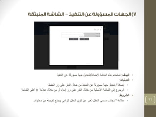 – 
• الهدف: تستخدم هذه الشاشة لإضافة/لتعديل جهة مسؤولة عن التنفيذ 
• العمليات: 
• إضافة / تعديل جهة مسؤولة عن التنفيذ من خلال النقر على زر الحفظ. 
• الرجوع إلى الشاشة الأصلية من خلال النقر على زر إلغاء أو من خلال علامة X أعلى الشاشة 
• الشروط: 
• علامة * بجانب مسمى الحقل تعبر عن كون الحقل إلزامي ويمنع تفريغه من محتواه. 
26 
 