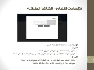– 
• الهدف: تستخدم هذه الشاشة لتعديل إعداد النظام 
• العمليات: 
• تعديل جهة إعداد النظام من خلال النقر على زر الحفظ. 
• الرجوع إلى الشاشة الأصلية من خلال النقر على زر إلغاء أو من خلال علامة X أعلى الشاشة 
• الشروط: 
• علامة * بجانب مسمى الحقل تعبر عن كون الحقل إلزامي ويمنع تفريغه من محتواه. 
• يمنع تغيير حقل نوع الإعداد و ذلك من خلال جعله للقراءة فقط 
28 
 
