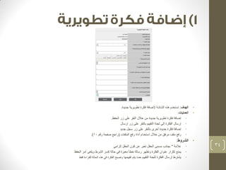 • الهدف: تستخدم هذه الشاشة لإضافة فكرة تطويرية جديدة. 
• العمليات: 
• إضافة فكرة تطويرية جديدة من خلال النقر على زر الحفظ. 
• إرسال الفكرة إلى لجنة التقييم بالنقر على زر إرسال 
• إضافة فكرة جديدة أخرى بالنقر على زر سجل جديد 
• رفع ملف مرفق من خلال استخدام أداة رفع الملفات )راجع صفحة رقم 10 .) 
• الشروط: 
• علامة * بجانب مسمى الحقل تعبر عن كون الحقل إلزامي 
• يمنع تكرار عنوان الفكرة وتظهر رسالة خطأ معبرة في حالة كسر الشرط ويلغى أمر الحفظ 
• يشترط إرسال الفكرة للجنة التقييم حت يتم تقييمها وتصبح الفكرة في هذه الحالة للقراءة فقط 
34 
 