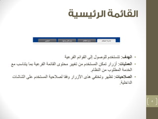 • الهدف: تتستخدم للوصول إلى القوائم الفرعية 
• العمليات: أزرار تمكن المستخدم من تغيير محتوى القائمة الفرعية بما يتناسب مع 
الخدمة المطلوب من النظام. 
• الصلاحيات: تظهر وتختفي هذى الأزرار وفقا لصلاحية المستخدم على الشاشات 
الداخلية. 
5 
 