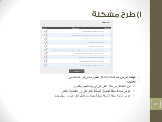 • الهدف: تعرض هذه الشاشة المشاكل المطروحة من قبل المستخدمين. 
• العمليات: 
• فرز المشاكل من خلال النقر على ترويسة العمود بالجدول 
• عرض شاشة منبثقة لتفاصيل المشكلة بالنقر على زر التفاصيل بالجدول 
• عرض شاشة منبثقة لإضافة مشكلة جديدة من خلال النقر على زر سجل جديد 
54 
 