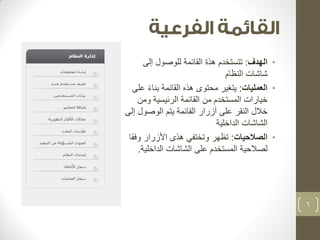 • الهدف: تتستخدم هذة القائمة للوصول إلى 
شاشات النظام 
• العمليات: يتغير محتوى هذه القائمة بناءً على 
خيارات المستخدم من القائمة الرئيسية ومن 
خلال النقر على أزرار القائمة يتم الوصول إلى 
الشاشات الداخلية 
• الصلاحيات: تظهر وتختفي هذى الأزرار وفقا 
لصلاحية المستخدم على الشاشات الداخلية. 
6 
 