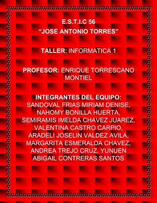E.S.T.I.C 56
“JOSE ANTONIO TORRES”
TALLER: INFORMATICA 1
PROFESOR: ENRIQUE TORRESCANO
MONTIEL
INTEGRANTES DEL EQUIPO:
SANDOVAL FRIAS MIRIAM DENISE,
NAHOMY BONILLA HUERTA,
SEMIRAMIS IMELDA CHAVEZ JUAREZ,
VALENTINA CASTRO CARPIO,
ARADELI JOSELIN VALDEZ AVILA,
MARGARITA ESMERALDA CHAVEZ,
ANDREA TREJO CRUZ, YUNUEN
ABIGAIL CONTRERAS SANTOS
 