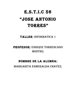 E.S.T.I.C 56
“JOSE ANTONIO
TORRES”
TALLER: INFORMATICA 1
PROFESOR: ENRIQUE TORRESCANO
MONTIEL
NOMBRE DE LA ALUMNA:
MARGARITA ESMERALDA CHAVEZ,
 
