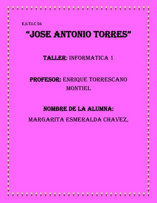 E.S.T.I.C 56
“JOSE ANTONIO TORRES”
TALLER: INFORMATICA 1
PROFESOR: ENRIQUE TORRESCANO
MONTIEL
NOMBRE DE LA ALUMNA:
MARGARITA ESMERALDA CHAVEZ,
 