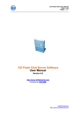 123 Flash Chat User Manual
                                                    2007-3-30
                                                   Pages: 1 of 67




123 Flash Chat Server Software
         User Manual
             Version 6.5


      http://www.123flashchat.com
          Powered by TOPCMM




                                                TopCMM Software
                                     http://www.123flashchat.com