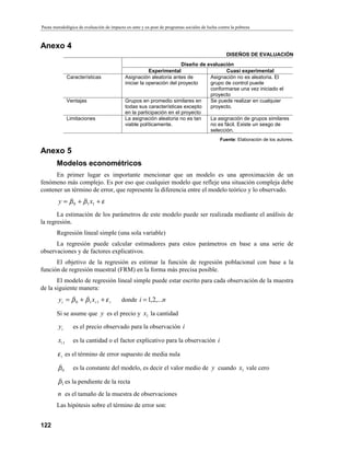 Pauta metodológica de evaluación de impacto ex-ante y ex-post de programas sociales de lucha contra la pobreza
122
Anexo 4
DISEÑOS DE EVALUACIÓN
Diseño de evaluación
Experimental Cuasi experimental
Características Asignación aleatoria antes de
iniciar la operación del proyecto
Asignación no es aleatoria. El
grupo de control puede
conformarse una vez iniciado el
proyecto
Ventajas Grupos en promedio similares en
todas sus características excepto
en la participación en el proyecto
Se puede realizar en cualquier
proyecto.
Limitaciones La asignación aleatoria no es tan
viable políticamente.
La asignación de grupos similares
no es fácil. Existe un sesgo de
selección.
Fuente: Elaboración de los autores.
Anexo 5
Modelos econométricos
En primer lugar es importante mencionar que un modelo es una aproximación de un
fenómeno más complejo. Es por eso que cualquier modelo que refleje una situación compleja debe
contener un término de error, que represente la diferencia entre el modelo teórico y lo observado.
εββ ++= 110 xy
La estimación de los parámetros de este modelo puede ser realizada mediante el análisis de
la regresión.
Regresión lineal simple (una sola variable)
La regresión puede calcular estimadores para estos parámetros en base a una serie de
observaciones y de factores explicativos.
El objetivo de la regresión es estimar la función de regresión poblacional con base a la
función de regresión muestral (FRM) en la forma más precisa posible.
El modelo de regresión lineal simple puede estar escrito para cada observación de la muestra
de la siguiente manera:
iii xy εββ ++= 110 Ã
donde ni ,...2,1=
Si se asume que y es el precio y 1x la cantidad
iy es el precio observado para la observación i
1Ãix es la cantidad o el factor explicativo para la observación i
iε es el término de error supuesto de media nula
0β es la constante del modelo, es decir el valor medio de y cuando 1x vale cero
1β es la pendiente de la recta
n es el tamaño de la muestra de observaciones
Las hipótesis sobre el término de error son:
 