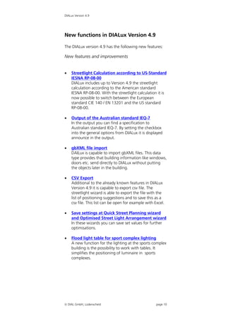 DIALux Version 4.9




New functions in DIALux Version 4.9

The DIALux version 4.9 has the following new features:

New features and improvements


   Streetlight Calculation according to US-Standard
    IESNA RP-08-00
    DIALux includes up to Version 4.9 the streetlight
    calculation according to the American standard
    IESNA RP-08-00. With the streetlight calculation it is
    now possible to switch between the European
    standard CIE 140 / EN 13201 and the US standard
    RP-08-00.

   Output of the Australian standard IEQ-7
    In the output you can find a specification to
    Australian standard IEQ-7. By setting the checkbox
    into the general options from DIALux it is displayed
    announce in the output.

   gbXML file import
    DAILux is capable to import gbXML files. This data
    type provides that building information like windows,
    doors etc. send directly to DIALux without putting
    the objects later in the building.

   CSV Export
    Additional to the already known features in DIALux
    Version 4.9 it is capable to export csv file. The
    streetlight wizard is able to export the file with the
    list of positioning suggestions and to save this as a
    csv file. This list can be open for example with Excel.

   Save settings at Quick Street Planning wizard
    and Optimised Street Light Arrangement wizard
    In these wizards you can save set values for further
    optimisations.

   Flood light table for sport complex lighting
    A new function for the lighting at the sports complex
    building is the possibility to work with tables. It
    simplifies the positioning of luminaire in sports
    complexes.




 DIAL GmbH, Lüdenscheid                              page 10
 