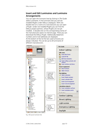 DIALux Version 4.9




Insert and Edit Luminaires and Luminaire
Arrangements
You can open the luminaire tree by clicking in The Guide
Select Luminaires. In the luminaire tree you will see
installed PlugIns under DIALux catalogues. With one
double-click on a name of a manufacturer you can open
a PlugIn. Under not installed PlugIns you can find the
DIALux project partners, whose PlugIns are not yet
installed. A double-click on the corresponding names of
the manufacturers opens its internet page. There you can
download the DIALux PlugIn. Additionally telephone
numbers and e-mail addresses are displayed.
At the bottom of the list the last used luminaires are
always indicated. This can be up to 20 luminaires of
different manufacturers.




Fig. 139 Launch luminaire tree




 DIAL GmbH, Lüdenscheid                         page 101
 