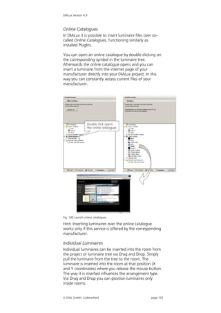 DIALux Version 4.9



Online Catalogues
In DIALux it is possible to insert luminaire files over so-
called Online Catalogues, functioning similarly as
installed PlugIns.

You can open an online catalogue by double-clicking on
the corresponding symbol in the luminaire tree.
Afterwards the online catalogue opens and you can
insert a luminaire from the internet page of your
manufacturer directly into your DIALux project. In this
way you can constantly access current files of your
manufacturer.




Fig. 140 Launch online catalogues

Hint: Inserting luminaires over the online catalogue
works only if this service is offered by the corresponding
manufacturer.

Individual Luminaires
Individual luminaires can be inserted into the room from
the project or luminaire tree via Drag and Drop. Simply
pull the luminaire from the tree to the room. The
luminaire is inserted into the room at that position (X
and Y coordinates) where you release the mouse button.
The way it is inserted influences the arrangement type.
Via Drag and Drop you can position luminaires only
inside rooms.


 DIAL GmbH, Lüdenscheid                               page 102
 