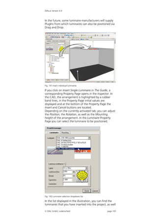 DIALux Version 4.9



In the future, some luminaire manufacturers will supply
PlugIns from which luminaires can also be positioned via
Drag and Drop.




Fig. 141 Insert individual luminaires

If you click on Insert Single Luminaire in The Guide, a
corresponding Property Page opens in the Inspector. In
the CAD, the arrangement is highlighted by a rubber
band lines, in the Property Page initial values are
displayed and at the bottom of the Property Page the
Insert and Cancel buttons are located.
Depending on the currently activated tab, you can adjust
the Position, the Rotation, as well as the Mounting
height of the arrangement. In the Luminaire Property
Page you can select the luminaire to be positioned.




Fig. 142 Luminaire selection dropdown list

In the list displayed in the illustration, you can find the
luminaires that you have inserted into the project, as well

 DIAL GmbH, Lüdenscheid                            page 103
 