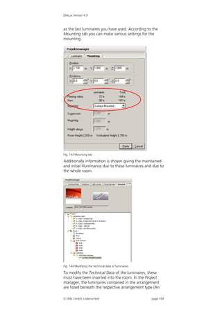 DIALux Version 4.9



as the last luminaires you have used. According to the
Mounting tab you can make various settings for the
mounting.




Fig. 143 Mounting tab

Additionally information is shown giving the maintained
and initial illuminance due to these luminaires and due to
the whole room.




Fig. 144 Modifying the technical data of luminaires

To modify the Technical Data of the luminaires, these
must have been inserted into the room. In the Project
manager, the luminaires contained in the arrangement
are listed beneath the respective arrangement type (An

 DIAL GmbH, Lüdenscheid                              page 104
 