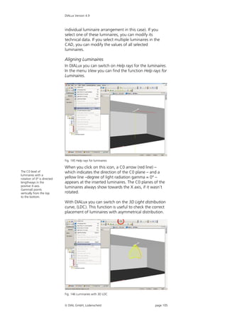 DIALux Version 4.9



                             individual luminaire arrangement in this case). If you
                             select one of these luminaires, you can modify its
                             technical data. If you select multiple luminaires in the
                             CAD, you can modify the values of all selected
                             luminaires.

                             Aligning Luminaires
                             In DIALux you can switch on Help rays for the luminaires.
                             In the menu View you can find the function Help rays for
                             Luminaires.




                             Fig. 145 Help rays for luminaires

                             When you click on this icon, a C0 arrow (red line) –
The C0 level of              which indicates the direction of the C0 plane – and a
luminaires with a
rotation of 0° is directed   yellow line –degree of light radiation gamma = 0° –
lengthways in the            appears at the inserted luminaires. The C0 planes of the
positive X-axis.             luminaires always show towards the X axis, if it wasn't
Gamma0 points
vertically from the top      rotated.
to the bottom.
                             With DIALux you can switch on the 3D Light distribution
                             curve, (LDC). This function is useful to check the correct
                             placement of luminaires with asymmetrical distribution.




                             Fig. 146 Luminaries with 3D LDC


                              DIAL GmbH, Lüdenscheid                             page 105
 
