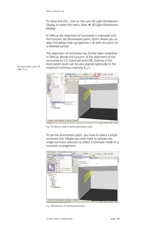DIALux Version 4.9



                           To show the LDC, click on the icon 3D Light Distribution
                           Display or select the menu View  3D Light Distribution
                           Display.

                           In DIALux the alignment of luminaries is improved with
                           the function Set illumination point, which allows you to
                           align the yellow help ray (gamma = 0) with any point on
                           a selected surface.

                           The alignment of luminaries has further been simplified
                           in DIALux. Beside the function of the alignment of the
                           luminaries to C0, Gamma0 and C90, Gamma 0 the
                           illumination point can be also aligned optionally to the
Set illumination point 
align to Imax.
                           maximum luminous intensity (Imax.).




                           Fig. 147 Mouse mode to define illumination point


                           To set the illumination point, you have to select a single
                           luminaire first. Maybe you even have to activate the
                           single luminaire selection to select a luminaire inside of a
                           luminaire arrangement.




                           Fig. 148 Selection of individual luminaires




                            DIAL GmbH, Lüdenscheid                             page 106
 