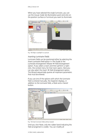 DIALux Version 4.9



When you have selected the single luminaire, you can
use the mouse mode Set illumination point and click on
the position (surface or furniture) you want to illuminate.




Fig. 149 Align a spotlight to a picture


Inserting Luminaire Fields
Luminaire fields can be positioned either by selecting the
Insert Luminaire Field option in The Guide or the
Luminaire Arrangement Wizard  Field Arrangement
option. If you select a room and then perform a right-
click, the context menu for that room opens. Here you
can also select the Insert  Field Arrangement option.
The Wizard sequentially queries all important parameters
that must be entered.

If you use one of the options with which the luminaire
field is entered manually, the Inspector displays, in
addition to the luminaire field, a Paste and a Cancel
button.




Fig. 150 Insert luminaire fields without wizard

Until you click Paste, only the rubber band indicating the
field arrangement is visible. You can modify all

 DIAL GmbH, Lüdenscheid                            page 107
 