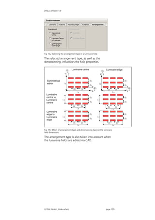 DIALux Version 4.9




Fig. 152 Selecting the arrangement type of a luminaire field

The selected arrangement type, as well as the
dimensioning, influences the field properties.

                               Luminaire centre                    Luminaire edge



   Symmetrical
   within



  Luminaire
  centre to
  Luminaire
  centre


  Luminaire
  edge to
  Luminaire
  edge



Fig. 153 Effect of arrangement type and dimensioning type on the luminaire
field dimensions

The arrangement type is also taken into account when
the luminaire fields are edited via CAD.




 DIAL GmbH, Lüdenscheid                                           page 109
 