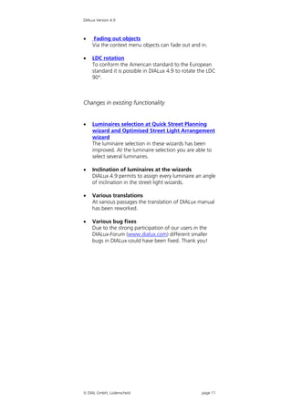 DIALux Version 4.9



   Fading out objects
    Via the context menu objects can fade out and in.

   LDC rotation
    To conform the American standard to the European
    standard it is possible in DIALux 4.9 to rotate the LDC
    90°.



Changes in existing functionality


   Luminaires selection at Quick Street Planning
    wizard and Optimised Street Light Arrangement
    wizard
    The luminaire selection in these wizards has been
    improved. At the luminaire selection you are able to
    select several luminaires.

   Inclination of luminaires at the wizards
    DIALux 4.9 permits to assign every luminaire an angle
    of inclination in the street light wizards.

   Various translations
    At various passages the translation of DIALux manual
    has been reworked.

   Various bug fixes
    Due to the strong participation of our users in the
    DIALux-Forum (www.dialux.com) different smaller
    bugs in DIALux could have been fixed. Thank you!




 DIAL GmbH, Lüdenscheid                            page 11
 