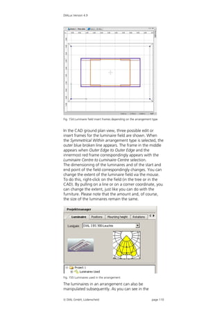 DIALux Version 4.9




Fig. 154 Luminaire field insert frames depending on the arrangement type


In the CAD ground plan view, three possible edit or
insert frames for the luminaire field are shown. When
the Symmetrical Within arrangement type is selected, the
outer blue broken line appears. The frame in the middle
appears when Outer Edge to Outer Edge and the
innermost red frame correspondingly appears with the
Luminaire Centre to Luminaire Centre selection.
The dimensioning of the luminaires and of the start and
end point of the field correspondingly changes. You can
change the extent of the luminaire field via the mouse.
To do this, right-click on the field (in the tree or in the
CAD). By pulling on a line or on a corner coordinate, you
can change the extent, just like you can do with the
furniture. Please note that the amount and, of course,
the size of the luminaires remain the same.




Fig. 155 Luminaires used in the arrangement

The luminaires in an arrangement can also be
manipulated subsequently. As you can see in the

 DIAL GmbH, Lüdenscheid                                           page 110
 