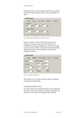 DIALux Version 4.9



illustration above, the luminaires and the lamps used in
the field can be modified without having to delete the
field.




Fig. 156 Rotating the arrangement and the luminaires


Both the rotation of the entire field as well as the
rotation of the luminaires within the field can be
modified numerically or graphically. To rotate a single
luminaire within a field, it must be selected individually.
Additionally there is the possibility to synchronize
individual rotations.




Fig. 157 Luminaire field position


The position of a luminaire field can also be modified
numerically or graphically.


Inserting Luminaire Lines
Luminaire lines can also be positioned via the Wizard or
manually. After a line has been inserted, the length, the
position or the angle can be graphically modified.




 DIAL GmbH, Lüdenscheid                               page 111
 