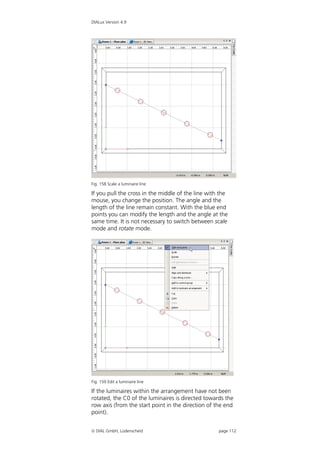 DIALux Version 4.9




Fig. 158 Scale a luminaire line

If you pull the cross in the middle of the line with the
mouse, you change the position. The angle and the
length of the line remain constant. With the blue end
points you can modify the length and the angle at the
same time. It is not necessary to switch between scale
mode and rotate mode.




Fig. 159 Edit a luminaire line

If the luminaires within the arrangement have not been
rotated, the C0 of the luminaires is directed towards the
row axis (from the start point in the direction of the end
point).


 DIAL GmbH, Lüdenscheid                            page 112
 