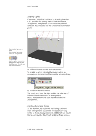 DIALux Version 4.9




                               Aligning Lights
                               If you select individual luminaires in an arrangement via
                               CAD, you can also modify their rotation within the
                               arrangement. The position of the luminaires remains
                               constant. You may also use the function set illumination
                               point.




Alignment of lights on a
track.
Alignment of luminaires
within an arrangement.




Use this option to switch on
the luminaire help rays and
the C0 arrows. The help rays
indicates Gamma=0°.

                               Fig. 160 Aligning individual luminaires within an arrangement

                               To be able to select individual luminaires within an
                               arrangement, the selection filter must be set accordingly.




                               Fig. 161 Selection filter for CAD selection

                               The fourth icon from the right enables the selection of
                               individual luminaires within an arrangement.
                               NOTE: A single luminaire is an individual luminaire
                               arrangement.


                               Inserting Luminaire Circles
                               At the moment, no wizard for positioning luminaire
                               circle arrangements is available. The options are very
                               similar to those already described. Additionally we would
                               like to point out the Start Angle and End Angle options.




                                DIAL GmbH, Lüdenscheid                                        page 113
 