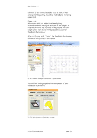 DIALux Version 4.9



selection of the luminaires to be used as well as their
arrangement (quantity, mounting method and mirroring
properties).

Please note:
A luminaire which is added to a floodlighting
illumination must already be available in the project. If
several luminaires are available in the project, you can
simply select from these in the project manager for
floodlight illumination.

After confirming with “Paste”, the floodlight illumination
is inserted into your sports complex.




Fig. 163 Inserting floodlight illumination in a sports complex


You will find settings options in the Inspector of your
floodlight illumination.




Fig. 164 Settings options in the project manager




 DIAL GmbH, Lüdenscheid                                         page 115
 