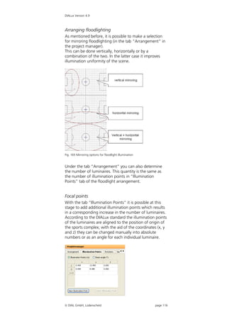 DIALux Version 4.9



Arranging floodlighting
As mentioned before, it is possible to make a selection
for mirroring floodlighting (in the tab “Arrangement” in
the project manager).
This can be done vertically, horizontally or by a
combination of the two. In the latter case it improves
illumination uniformity of the scene.




Fig. 165 Mirroring options for floodlight illumination


Under the tab “Arrangement” you can also determine
the number of luminaires. This quantity is the same as
the number of illumination points in “Illumination
Points” tab of the floodlight arrangement.


Focal points
With the tab “Illumination Points” it is possible at this
stage to add additional illumination points which results
in a corresponding increase in the number of luminaires.
According to the DIALux standard the illumination points
of the luminaires are aligned to the position of origin of
the sports complex; with the aid of the coordinates (x, y
and z) they can be changed manually into absolute
numbers or as an angle for each individual luminaire.




 DIAL GmbH, Lüdenscheid                                 page 116
 