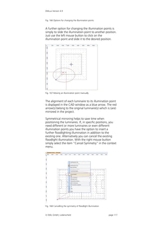 DIALux Version 4.9



Fig. 166 Options for changing the illumination points


A further option for changing the illumination points is
simply to slide the illumination point to another position.
Just use the left mouse button to click on the
illumination point and slide it to the desired position.




Fig. 167 Moving an illumination point manually


The alignment of each luminaire to its illumination point
is displayed in the CAD window as a blue arrow. The red
arrow(s) belong to the original luminaire(s) which is (are)
mirrored in the project.

Symmetrical mirroring helps to save time when
positioning the luminaires. If, in specific positions, you
need different or more luminaires or even different
illumination points you have the option to insert a
further floodlighting illumination in addition to the
existing one. Alternatively you can cancel the existing
floodlight illumination. With the right mouse button
simply select the item “Cancel Symmetry” in the context
menu.




Fig. 168 Cancelling the symmetry of floodlight illumination



 DIAL GmbH, Lüdenscheid                                      page 117
 