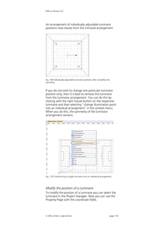 DIALux Version 4.9




An arrangement of individually adjustable luminaire
positions now results from the mirrored arrangement.




Fig. 169 Individually adjustable luminaire positions after cancelling the
symmetry


If you do not wish to change one particular luminaire
position only, then it is best to remove this luminaire
from the luminaire arrangement. You can do this by
clicking with the right mouse button on the respective
luminaire and then selecting “change illumination point
into an individual arrangement” in the context menu.
When you do this, the symmetry of the luminaire
arrangement remains.




Fig. 170 Transforming a single luminaire into an individual arrangement.




Modify the position of a Luminaire
To modify the position of a luminaire you can select the
luminaire in the Project manager. Now you can use the
Property Page with the coordinate fields.




 DIAL GmbH, Lüdenscheid                                                page 118
 