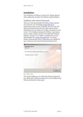 DIALux Version 4.9




Installation
The installation of DIALux is easy to do. Please close all
other application programmes before installing DIALux.

Installation after Internet Download
After you have downloaded the DIALux Setup (version
no.).exe from our homepage (www.DIAL.de or
www.dialux.com) on your hard-disk, you can start this
file by one double-click with the right mouse button.
Afterwards you can follow the simple instructions on the
screen. The installation program of DIALux may require
you to install a newer version of the Microsoft Internet
Explorer. Version 5.5 or higher is needed; this can be
downloaded from www.microsoft.com. The setup
checks automatically which components are needed for
your computer and automatically downloads them.




Fig. 1 DIALux Setup

The setup enables you to install only those components
you really need. Missing components can be added easily
later by starting the setup again.




 DIAL GmbH, Lüdenscheid                              page 12
 