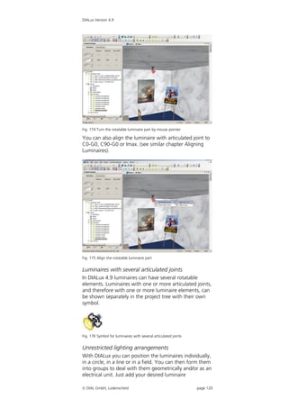 DIALux Version 4.9




Fig. 174 Turn the rotatable luminaire part by mouse pointer

You can also align the luminaire with articulated joint to
C0-G0, C90-G0 or Imax. (see similar chapter Aligning
Luminaires).




Fig. 175 Align the rotatable luminaire part


Luminaires with several articulated joints
In DIALux 4.9 luminaires can have several rotatable
elements. Luminaires with one or more articulated joints,
and therefore with one or more luminaire elements, can
be shown separately in the project tree with their own
symbol.




Fig. 176 Symbol for luminaires with several articulated joints


Unrestricted lighting arrangements
With DIALux you can position the luminaires individually,
in a circle, in a line or in a field. You can then form them
into groups to deal with them geometrically and/or as an
electrical unit. Just add your desired luminaire

 DIAL GmbH, Lüdenscheid                                         page 120
 