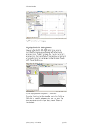 DIALux Version 4.9




Fig. 179 Remove from luminaire group




Aligning luminaire arrangements
You can align to C0-G0, C90-G0 or Imax among
individual luminaires as well as complete luminaire
arrangements. To do this select the inserted luminaire
arrangement (luminaire field, line or circle arrangement,
unrestricted luminaire arrangement) and select Rotate
with the context menu.




Fig. 180 Aligning luminaire arrangements – Context menu

Then the function Set illumination point (to C0-G0 or
C90 –G0 or Imax) is activated and you can align the
luminaire arrangements (see also chapter Aligning
Luminaires).




 DIAL GmbH, Lüdenscheid                                  page 122
 