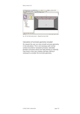 DIALux Version 4.9




Fig. 181 Set illumination point – Aligned luminaire field




Calculation of luminaire geometry included
On request the user can now include luminaire geometry
in the calculation. This is not necessary with normal
surface-mounted or recessed luminaires. Extended
pendant luminaires which emit light directly or indirectly
may hang in their own shadow, perhaps making it
necessary to consider the luminaire geometry.




 DIAL GmbH, Lüdenscheid                                    page 123
 