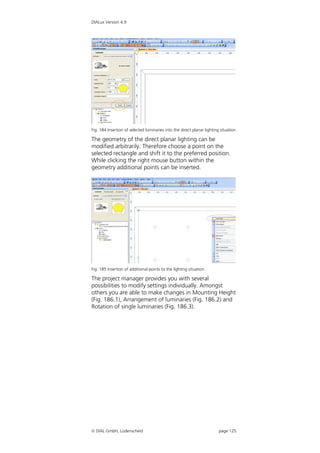 DIALux Version 4.9




Fig. 184 Insertion of selected luminaries into the direct planar lighting situation

The geometry of the direct planar lighting can be
modified arbitrarily. Therefore choose a point on the
selected rectangle and shift it to the preferred position.
While clicking the right mouse button within the
geometry additional points can be inserted.




Fig. 185 Insertion of additional points to the lighting situation

The project manager provides you with several
possibilities to modify settings individually. Amongst
others you are able to make changes in Mounting Height
(Fig. 186.1), Arrangement of luminaries (Fig. 186.2) and
Rotation of single luminaries (Fig. 186.3).




 DIAL GmbH, Lüdenscheid                                                 page 125
 
