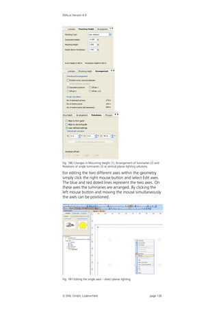 DIALux Version 4.9




Fig. 186 Changes in Mounting Height (1), Arrangement of luminaries (2) and
Rotations of single luminaries (3) at vertical planar lighting solutions

For editing the two different axes within the geometry
simply click the right mouse button and select Edit axes.
The blue and red doted lines represent the two axes. On
these axes the luminaries are arranged. By clicking the
left mouse button and moving the mouse simultaneously
the axes can be positioned.




Fig. 187 Editing the single axes – direct planar lighting




 DIAL GmbH, Lüdenscheid                                          page 126
 