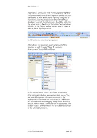 DIALux Version 4.9



Insertion of luminaries with “vertical planar lighting”
The procedure to insert a vertical planar lighting solution
is the same as with direct planar lighting. Firstly one or
more luminaries should be selected from the DIALux
database. Secondly these luminaries should be added to
the actual project. By clicking the button “vertical planar
lighting” in the DIALux toolbar you are able to create a
vertical planar lighting solution.




Fig. 188 Selection of a vertical planar lighting situation


Alternatively you can insert a vertical planar lighting
situation as well through “Paste  Luminaire
Arrangement” in the DIALux Menu.




Fig. 189 Alternative solution to insert a vertical planar lighting situation

After clicking the button a project window opens. You
are now able to draw a line which represents the
arrangement of the selected luminaries. By clicking the
left mouse button and dragging a help line is drawn. By
default every 1 metre a luminaire will be positioned. The
button “Paste” on the left side will execute the insertion
of the selected luminaires.




 DIAL GmbH, Lüdenscheid                                                  page 127
 
