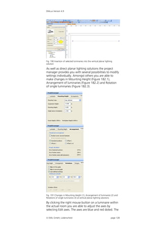 DIALux Version 4.9




Fig. 190 Insertion of selected luminaries into the vertical planar lighting
solution

As well as direct planar lighting solutions the project
manager provides you with several possibilities to modify
settings individually. Amongst others you are able to
make changes in Mounting Height (Figure 182.1),
Arrangement of luminaries (Figure 182.2) and Rotation
of single luminaries (Figure 182.3).




Fig. 191 Changes in Mounting Height (1), Arrangement of luminaries (2) and
Rotations of single luminaries (3) at vertical planar lighting solutions

By clicking the right mouse button on a luminaire within
the actual room you are able to adjust the axes by
selecting Edit axes. The axes are blue and red doted. The

 DIAL GmbH, Lüdenscheid                                                 page 128
 