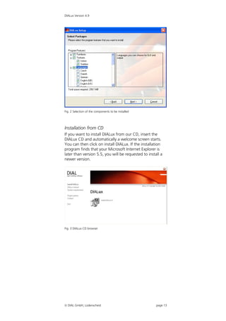 DIALux Version 4.9




Fig. 2 Selection of the components to be installed




Installation from CD
If you want to install DIALux from our CD, insert the
DIALux CD and automatically a welcome screen starts.
You can then click on install DIALux. If the installation
program finds that your Microsoft Internet Explorer is
later than version 5.5, you will be requested to install a
newer version.




Fig. 3 DIALux CD browser




 DIAL GmbH, Lüdenscheid                              page 13
 