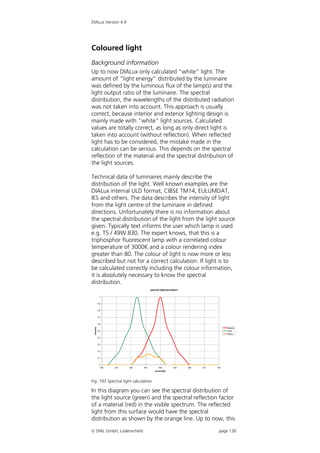 DIALux Version 4.9




Coloured light
Background information
Up to now DIALux only calculated “white” light. The
amount of “light energy” distributed by the luminaire
was defined by the luminous flux of the lamp(s) and the
light output ratio of the luminaire. The spectral
distribution, the wavelengths of the distributed radiation
was not taken into account. This approach is usually
correct, because interior and exterior lighting design is
mainly made with “white” light sources. Calculated
values are totally correct, as long as only direct light is
taken into account (without reflection). When reflected
light has to be considered, the mistake made in the
calculation can be serious. This depends on the spectral
reflection of the material and the spectral distribution of
the light sources.

Technical data of luminaires mainly describe the
distribution of the light. Well known examples are the
DIALux internal ULD format, CIBSE TM14, EULUMDAT,
IES and others. The data describes the intensity of light
from the light centre of the luminaire in defined
directions. Unfortunately there is no information about
the spectral distribution of the light from the light source
given. Typically text informs the user which lamp is used
e.g. T5 / 49W 830. The expert knows, that this is a
triphosphor fluorescent lamp with a correlated colour
temperature of 3000K and a colour rendering index
greater than 80. The colour of light is now more or less
described but not for a correct calculation. If light is to
be calculated correctly including the colour information,
it is absolutely necessary to know the spectral
distribution.
                                       spectral lightcalculation

              1


             0,9


             0,8


             0,7


             0,6
 intensity




                                                                                     Material
             0,5                                                                     Lamp
                                                                                     Result
             0,4


             0,3


             0,2


             0,1


              0
               380   430   480   530          580           630    680   730   780
                                           wavelength




Fig. 193 Spectral light calculation

In this diagram you can see the spectral distribution of
the light source (green) and the spectral reflection factor
of a material (red) in the visible spectrum. The reflected
light from this surface would have the spectral
distribution as shown by the orange line. Up to now, this

 DIAL GmbH, Lüdenscheid                                                        page 130
 