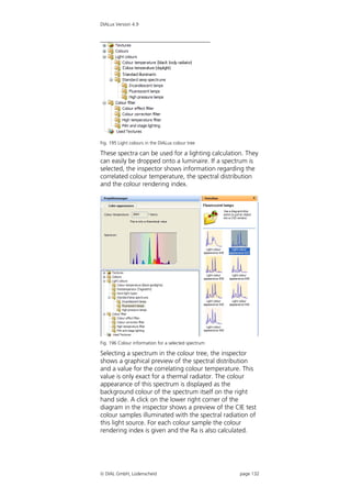 DIALux Version 4.9




Fig. 195 Light colours in the DIALux colour tree

These spectra can be used for a lighting calculation. They
can easily be dropped onto a luminaire. If a spectrum is
selected, the inspector shows information regarding the
correlated colour temperature, the spectral distribution
and the colour rendering index.




Fig. 196 Colour information for a selected spectrum

Selecting a spectrum in the colour tree, the inspector
shows a graphical preview of the spectral distribution
and a value for the correlating colour temperature. This
value is only exact for a thermal radiator. The colour
appearance of this spectrum is displayed as the
background colour of the spectrum itself on the right
hand side. A click on the lower right corner of the
diagram in the inspector shows a preview of the CIE test
colour samples illuminated with the spectral radiation of
this light source. For each colour sample the colour
rendering index is given and the Ra is also calculated.




 DIAL GmbH, Lüdenscheid                              page 132
 
