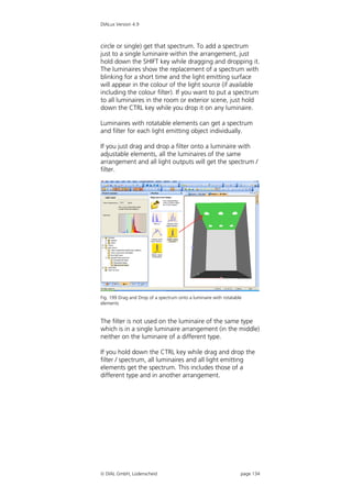 DIALux Version 4.9



circle or single) get that spectrum. To add a spectrum
just to a single luminaire within the arrangement, just
hold down the SHIFT key while dragging and dropping it.
The luminaires show the replacement of a spectrum with
blinking for a short time and the light emitting surface
will appear in the colour of the light source (if available
including the colour filter). If you want to put a spectrum
to all luminaires in the room or exterior scene, just hold
down the CTRL key while you drop it on any luminaire.

Luminaires with rotatable elements can get a spectrum
and filter for each light emitting object individually.

If you just drag and drop a filter onto a luminaire with
adjustable elements, all the luminaires of the same
arrangement and all light outputs will get the spectrum /
filter.




Fig. 199 Drag and Drop of a spectrum onto a luminaire with rotatable
elements


The filter is not used on the luminaire of the same type
which is in a single luminaire arrangement (in the middle)
neither on the luminaire of a different type.

If you hold down the CTRL key while drag and drop the
filter / spectrum, all luminaires and all light emitting
elements get the spectrum. This includes those of a
different type and in another arrangement.




 DIAL GmbH, Lüdenscheid                                           page 134
 