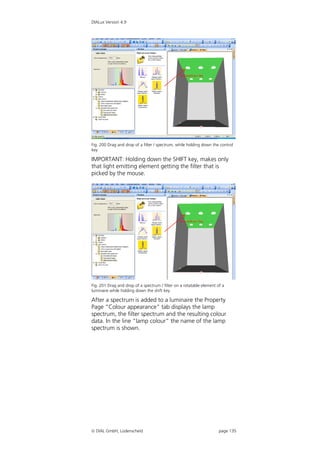 DIALux Version 4.9




Fig. 200 Drag and drop of a filter / spectrum, while holding down the control
key

IMPORTANT: Holding down the SHIFT key, makes only
that light emitting element getting the filter that is
picked by the mouse.




Fig. 201 Drag and drop of a spectrum / filter on a rotatable element of a
luminaire while holding down the shift key

After a spectrum is added to a luminaire the Property
Page “Colour appearance” tab displays the lamp
spectrum, the filter spectrum and the resulting colour
data. In the line “lamp colour” the name of the lamp
spectrum is shown.




 DIAL GmbH, Lüdenscheid                                              page 135
 