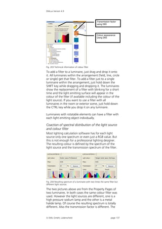 DIALux Version 4.9



                                                      Transmission factor
                                                      using D65




                                                      Colour appearance
                                                      Using D65




Fig. 203 Technical information of colour filter

To add a filter to a luminaire, just drag and drop it onto
it. All luminaires within the arrangement (field, line, circle
or single) get that filter. To add a filter just to a single
luminaire within the arrangement, just hold down the
SHIFT key while dragging and dropping it. The luminaires
show the replacement of a filter with blinking for a short
time and the light emitting surface will appear in the
colour of the filter (if available including the colour of the
light source). If you want to use a filter with all
luminaires in the room or exterior scene, just hold down
the CTRL key while you drop it on any luminaire.

Luminaires with rotatable elements can have a filter with
each light emitting object individually.

Coaction of spectral distribution of the light source
and colour filter
Most lighting calculation software has for each light
source only one spectrum or even just a RGB value. But
this is not enough for a professional lighting designer.
The resulting colour is defined by the spectrum of the
light source and the transmission spectrum of the filter.




Fig. 204 Resulting spectrum of a luminaire with two times the same filter but
different light sources

The two pictures above are from the Property Pages of
two luminaires. In both cases the same colour filter was
used. However the light sources are different, one is a
high pressure sodium lamp and the other is a metal
halide lamp. Of course the resulting spectrum is totally
different. Also the transmission factor is different. The


 DIAL GmbH, Lüdenscheid                                             page 137
 