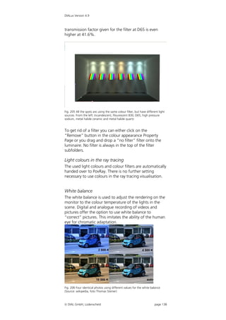 DIALux Version 4.9



transmission factor given for the filter at D65 is even
higher at 41.6%.




Fig. 205 All the spots are using the same colour filter, but have different light
sources. From the left: Incandescent, Flourescent 830, D65, high pressure
sodium, metal halide ceramic and metal halide quartz


To get rid of a filter you can either click on the
“Remove” button in the colour appearance Property
Page or you drag and drop a “no filter” filter onto the
luminaire. No filter is always in the top of the filter
subfolders.

Light colours in the ray tracing
The used light colours and colour filters are automatically
handed over to PovRay. There is no further setting
necessary to use colours in the ray tracing visualisation.


White balance
The white balance is used to adjust the rendering on the
monitor to the colour temperature of the lights in the
scene. Digital and analogue recording of videos and
pictures offer the option to use white balance to
“correct” pictures. This imitates the ability of the human
eye for chromatic adaptation.




Fig. 206 Four identical photos using different values for the white balance
(Source: wikipedia, foto Thomas Steiner)



 DIAL GmbH, Lüdenscheid                                                page 138
 